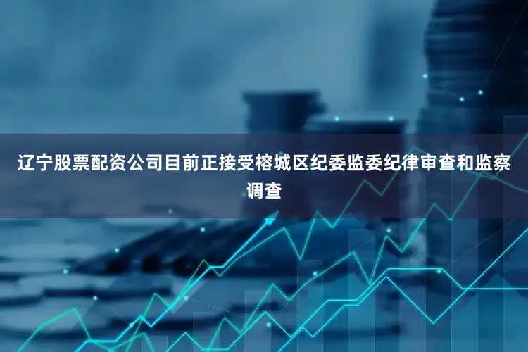 辽宁股票配资公司目前正接受榕城区纪委监委纪律审查和监察调查