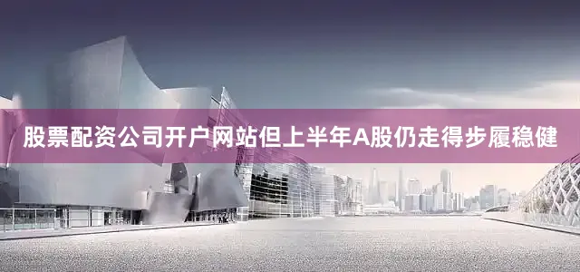 股票配资公司开户网站但上半年A股仍走得步履稳健