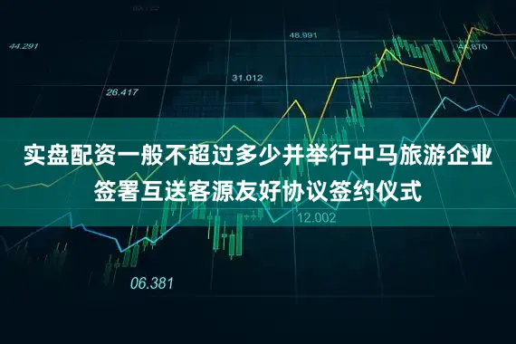 实盘配资一般不超过多少并举行中马旅游企业签署互送客源友好协议签约仪式