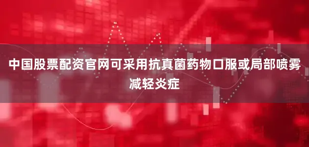 中国股票配资官网可采用抗真菌药物口服或局部喷雾减轻炎症
