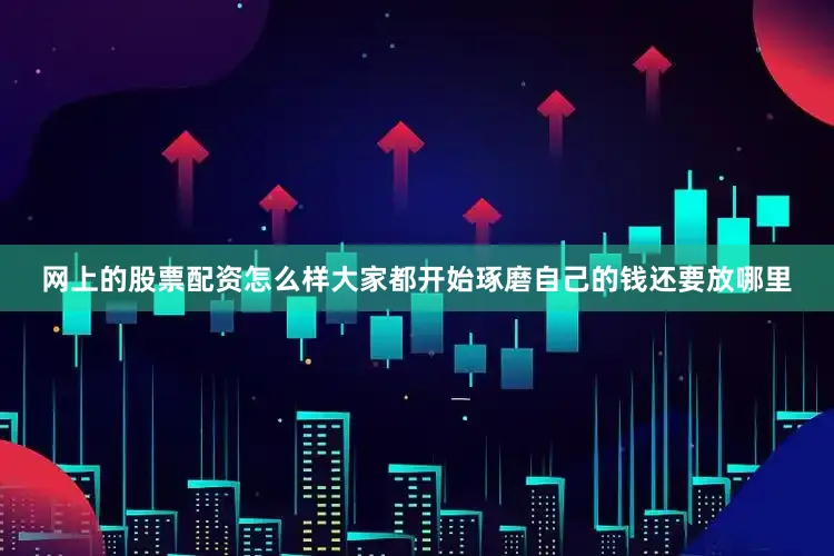 网上的股票配资怎么样大家都开始琢磨自己的钱还要放哪里