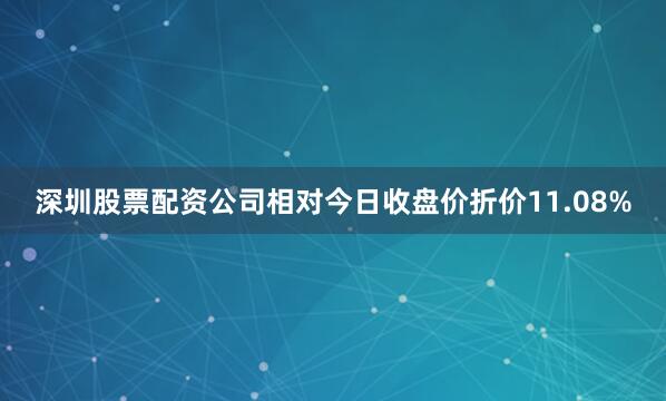 深圳股票配资公司相对今日收盘价折价11.08%