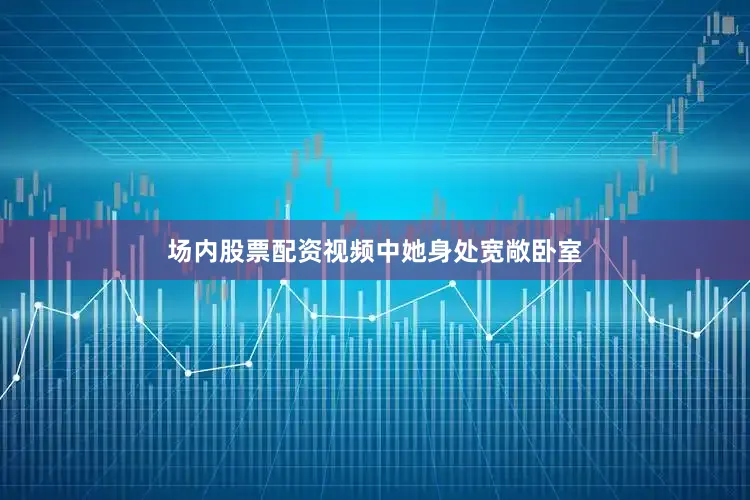 场内股票配资视频中她身处宽敞卧室