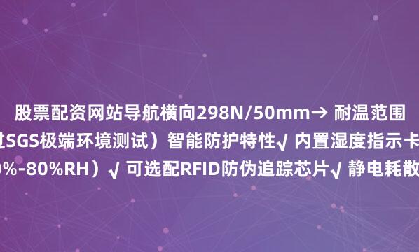 股票配资网站导航横向298N/50mm→ 耐温范围：-50℃至180℃（通过SGS极端环境测试）智能防护特性√ 内置湿度指示卡（变色预警范围30%-80%RH）√ 可选配RFID防伪追踪芯片√ 静电耗散型（表面电阻10^6-10^9Ω）满足电子元件包装需求二、行业定制化解决方案精密仪器包装• 某光刻机零部件供应商采用后运输破损率归零• 定制开发无尘室专用版本（颗粒物释放量&lt;0.1μg/m³）