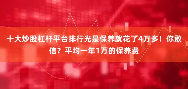 十大炒股杠杆平台排行光是保养就花了4万多！你敢信？平均一年1万的保养费
