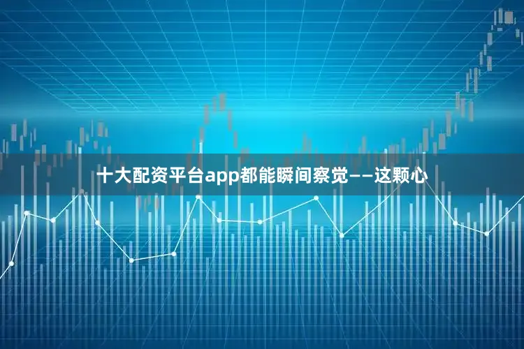 十大配资平台app都能瞬间察觉——这颗心