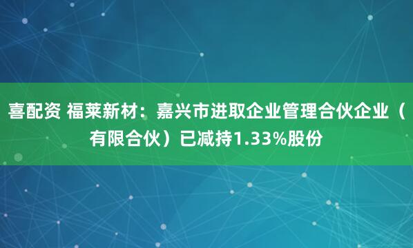 喜配资 福莱新材：嘉兴市进取企业管理合伙企业（有限合伙）已减持1.33%股份