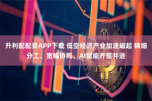 升利配配资APP下载 低空经济产业加速崛起 精细分工、宽幅协同、AI赋能齐驱并进