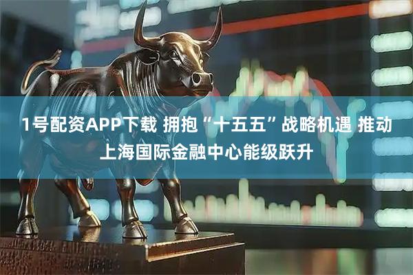 1号配资APP下载 拥抱“十五五”战略机遇 推动上海国际金融中心能级跃升