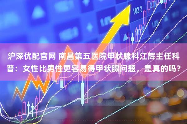 沪深优配官网 南昌第五医院甲状腺科江辉主任科普：女性比男性更容易得甲状腺问题，是真的吗？