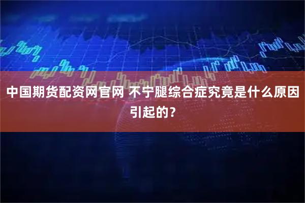 中国期货配资网官网 不宁腿综合症究竟是什么原因引起的？