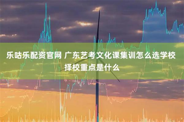 乐咕乐配资官网 广东艺考文化课集训怎么选学校 择校重点是什么