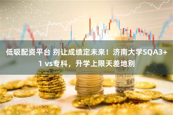 低吸配资平台 别让成绩定未来！济南大学SQA3+1 vs专科，升学上限天差地别