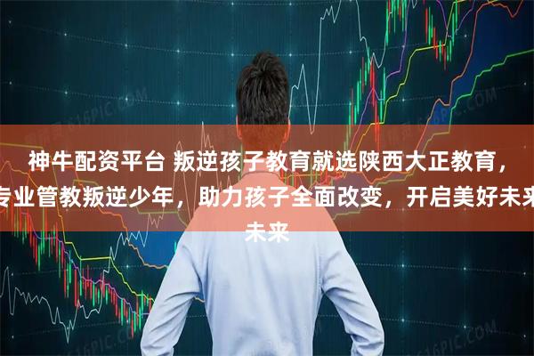 神牛配资平台 叛逆孩子教育就选陕西大正教育，专业管教叛逆少年，助力孩子全面改变，开启美好未来