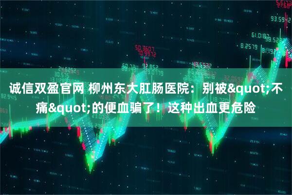 诚信双盈官网 柳州东大肛肠医院：别被"不痛"的便血骗了！这种出血更危险