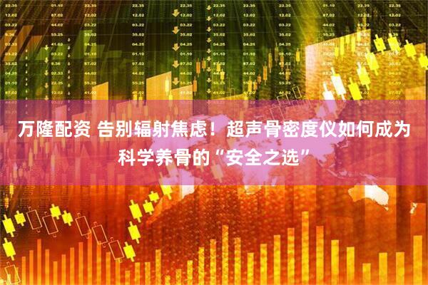 万隆配资 告别辐射焦虑！超声骨密度仪如何成为科学养骨的“安全之选”