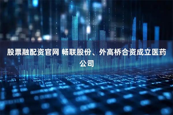 股票融配资官网 畅联股份、外高桥合资成立医药公司