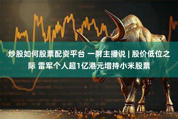 炒股如何股票配资平台 一财主播说 | 股价低位之际 雷军个人超1亿港元增持小米股票