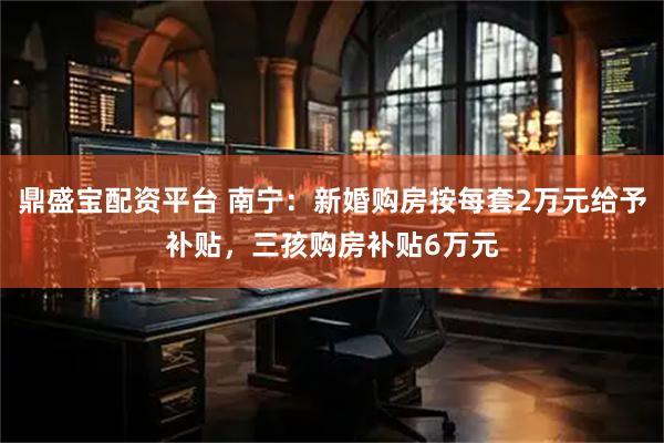 鼎盛宝配资平台 南宁：新婚购房按每套2万元给予补贴，三孩购房补贴6万元