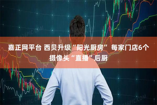 嘉正网平台 西贝升级“阳光厨房” 每家门店6个摄像头“直播”后厨