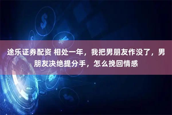 途乐证券配资 相处一年，我把男朋友作没了，男朋友决绝提分手，怎么挽回情感