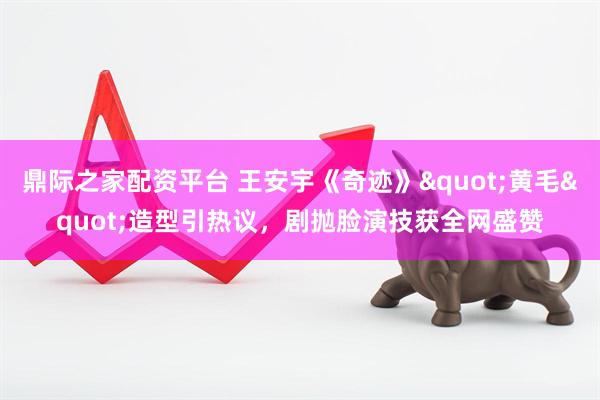 鼎际之家配资平台 王安宇《奇迹》"黄毛"造型引热议，剧抛脸演技获全网盛赞