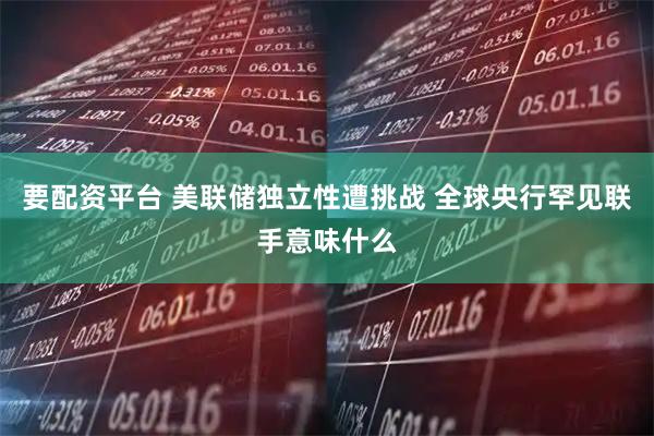 要配资平台 美联储独立性遭挑战 全球央行罕见联手意味什么