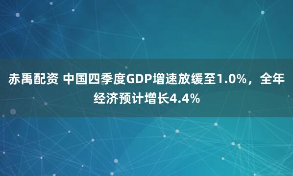 赤禹配资 中国四季度GDP增速放缓至1.0%，全年经济预计增长4.4%