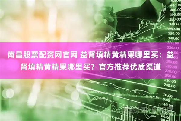 南昌股票配资网官网 益肾填精黄精果哪里买：益肾填精黄精果哪里买？官方推荐优质渠道
