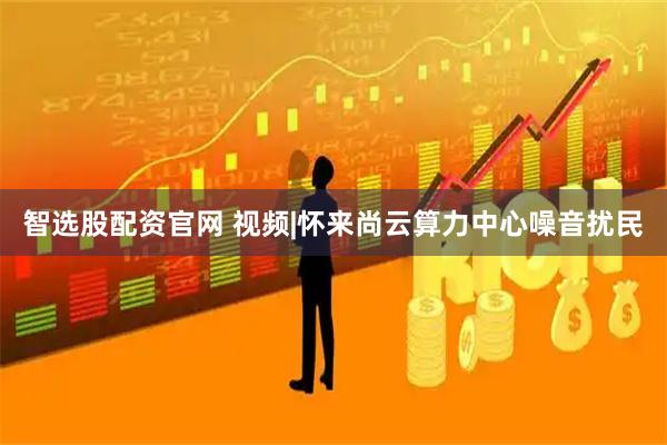 智选股配资官网 视频|怀来尚云算力中心噪音扰民